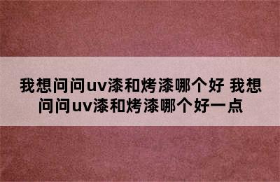 我想问问uv漆和烤漆哪个好 我想问问uv漆和烤漆哪个好一点